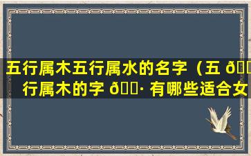 五行属木五行属水的名字（五 🐞 行属木的字 🕷 有哪些适合女孩）